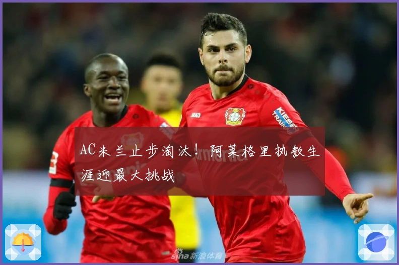 AC米兰止步淘汰！阿莱格里执教生涯迎最大挑战