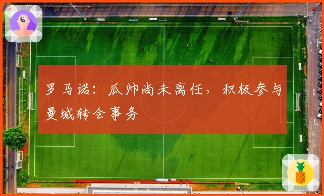 罗马诺：瓜帅尚未离任，积极参与曼城转会事务