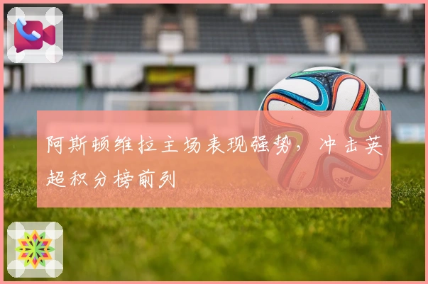 阿斯顿维拉主场表现强势，冲击英超积分榜前列