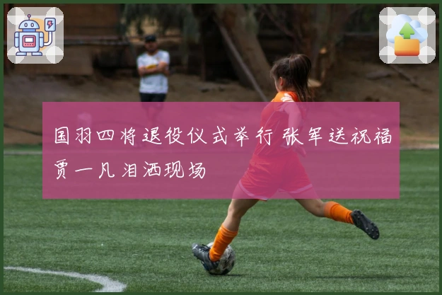 国羽四将退役仪式举行 张军送祝福贾一凡泪洒现场