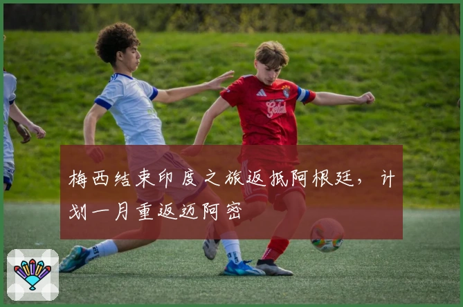 梅西结束印度之旅返抵阿根廷，计划一月重返迈阿密