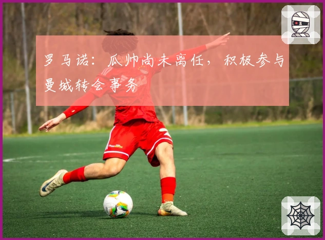 罗马诺：瓜帅尚未离任，积极参与曼城转会事务