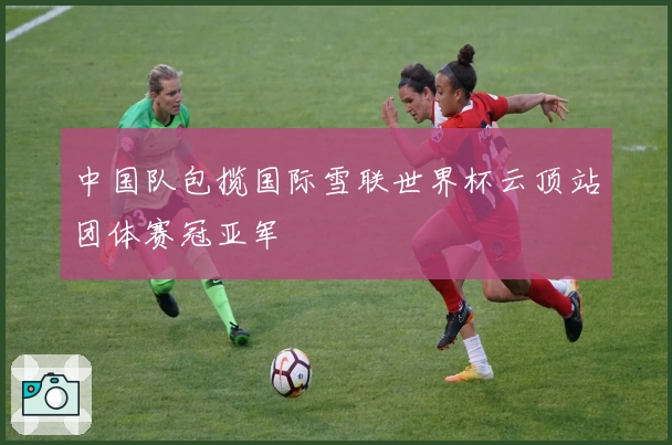 中国队包揽国际雪联世界杯云顶站团体赛冠亚军