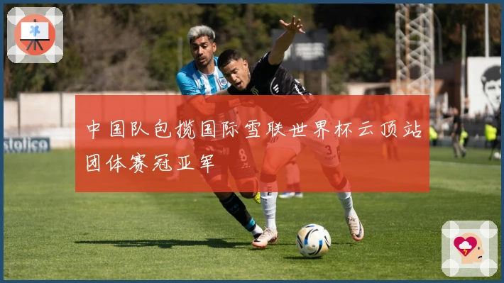 中国队包揽国际雪联世界杯云顶站团体赛冠亚军