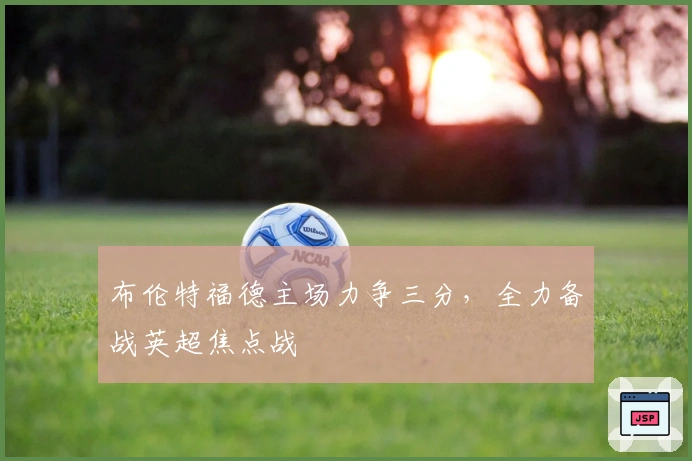 布伦特福德主场力争三分，全力备战英超焦点战