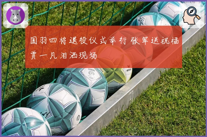 国羽四将退役仪式举行 张军送祝福贾一凡泪洒现场