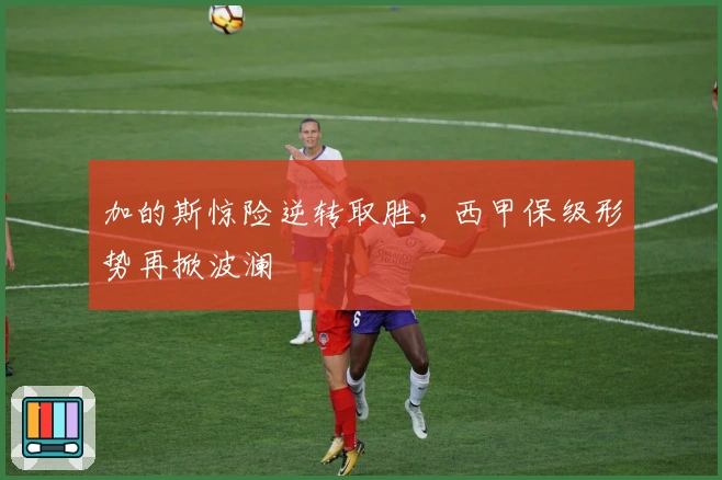 加的斯惊险逆转取胜，西甲保级形势再掀波澜