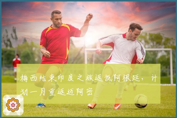 梅西结束印度之旅返抵阿根廷，计划一月重返迈阿密