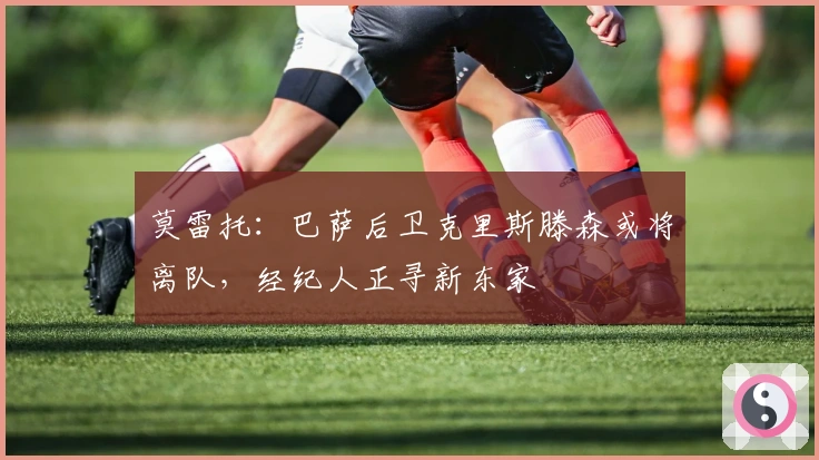 莫雷托：巴萨后卫克里斯滕森或将离队，经纪人正寻新东家