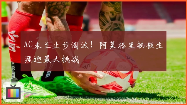 AC米兰止步淘汰！阿莱格里执教生涯迎最大挑战
