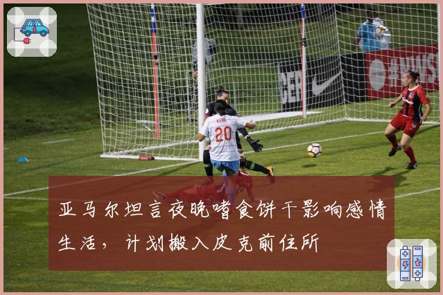亚马尔坦言夜晚嗜食饼干影响感情生活，计划搬入皮克前住所